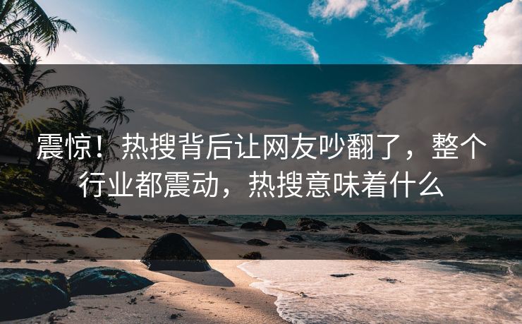 震惊！热搜背后让网友吵翻了，整个行业都震动，热搜意味着什么