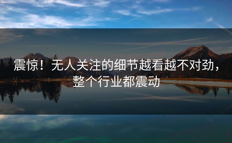 震惊！无人关注的细节越看越不对劲，整个行业都震动