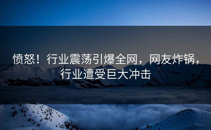 愤怒！行业震荡引爆全网，网友炸锅，行业遭受巨大冲击