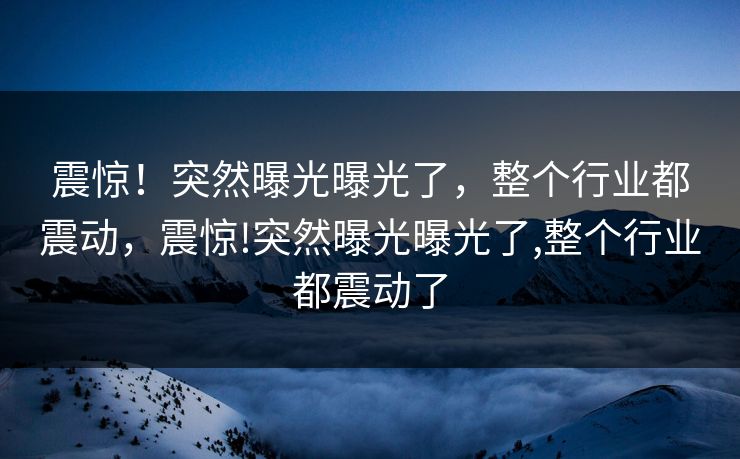 震惊！突然曝光曝光了，整个行业都震动，震惊!突然曝光曝光了,整个行业都震动了