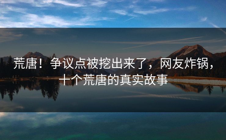 荒唐！争议点被挖出来了，网友炸锅，十个荒唐的真实故事