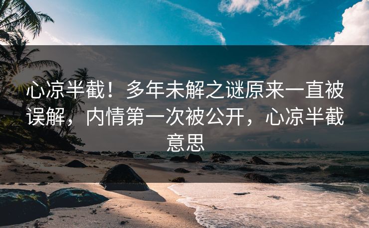 心凉半截！多年未解之谜原来一直被误解，内情第一次被公开，心凉半截意思