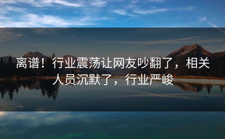离谱！行业震荡让网友吵翻了，相关人员沉默了，行业严峻