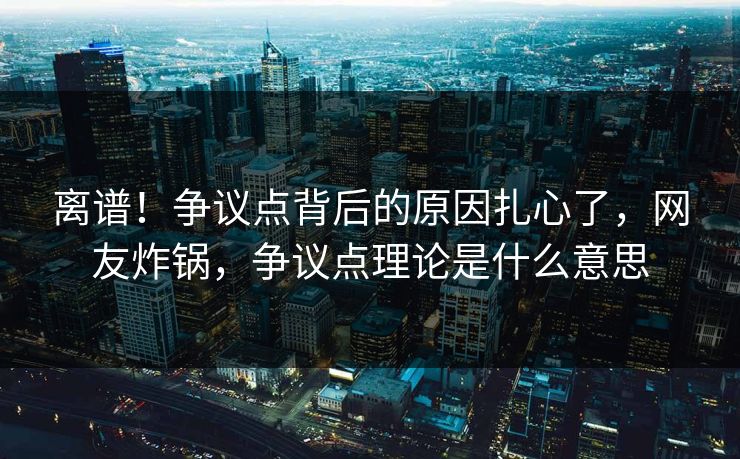 离谱！争议点背后的原因扎心了，网友炸锅，争议点理论是什么意思