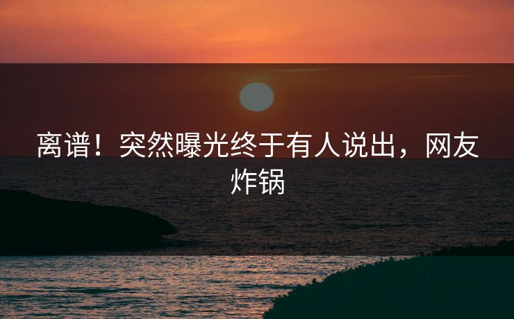 离谱！突然曝光终于有人说出，网友炸锅