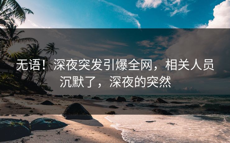 无语！深夜突发引爆全网，相关人员沉默了，深夜的突然