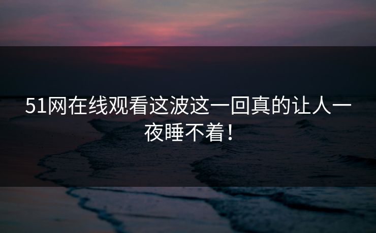 51网在线观看这波这一回真的让人一夜睡不着！