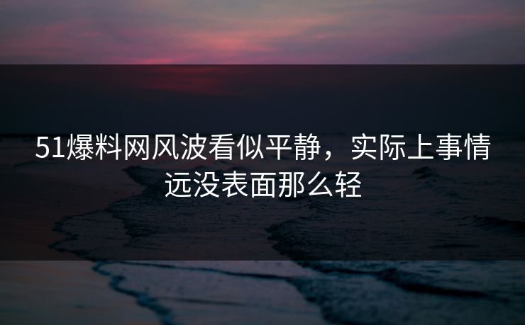 51爆料网风波看似平静，实际上事情远没表面那么轻