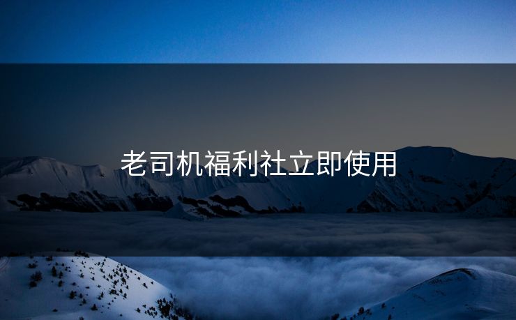 老司机福利社立即使用 老司机福利社立即使用