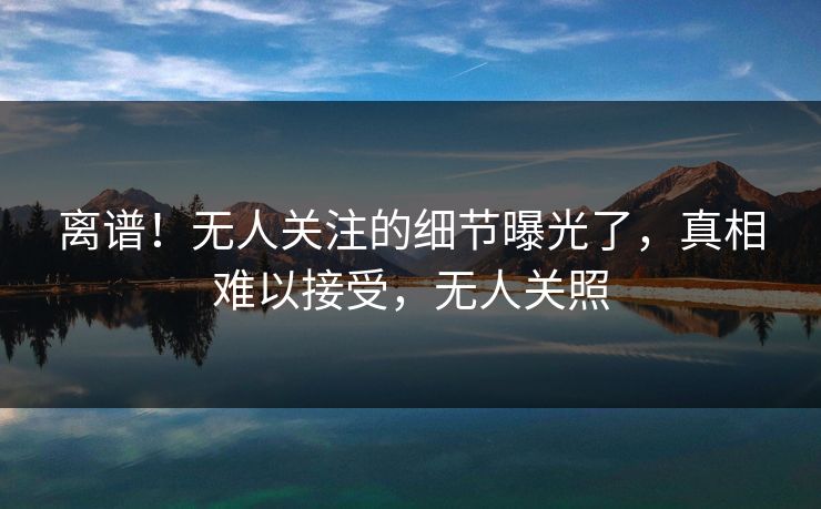 离谱!无人关注的细节曝光了,真相难以接受,无人关照 离谱!无人关注的细节曝光了,真相难以接受,无人关照