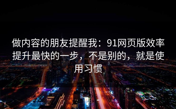 做内容的朋友提醒我：91网页版效率提升最快的一步，不是别的，就是使用习惯
