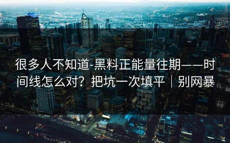 很多人不知道-黑料正能量往期——时间线怎么对？把坑一次填平｜别网暴
